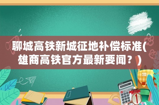 聊城高鐵新城征地補(bǔ)償標(biāo)準(zhǔn)(雄商高鐵官方最新要聞？)