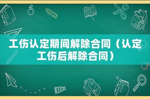 工傷認(rèn)定期間解除合同（認(rèn)定工傷后解除合同）