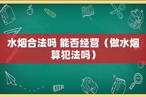 水煙合法嗎 能否經(jīng)營(yíng)（做水煙算犯法嗎）