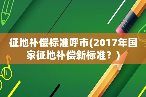 征地補(bǔ)償標(biāo)準(zhǔn)呼市(2017年國家征地補(bǔ)償新標(biāo)準(zhǔn)？)