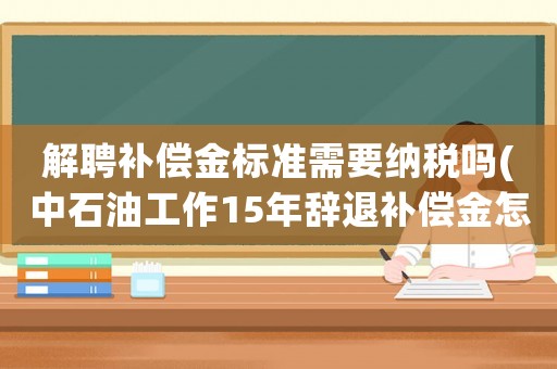 解聘補(bǔ)償金標(biāo)準(zhǔn)需要納稅嗎(中石油工作15年辭退補(bǔ)償金怎么賠？)