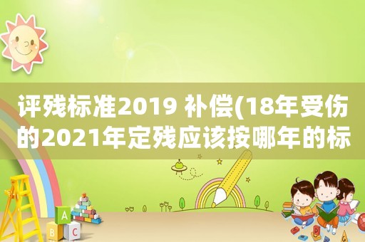 評殘標(biāo)準(zhǔn)2019 補償(18年受傷的2021年定殘應(yīng)該按哪年的標(biāo)準(zhǔn)計算賠償？)