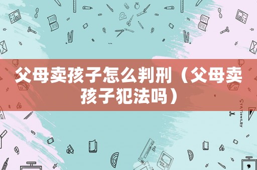 父母賣孩子怎么判刑（父母賣孩子犯法嗎）