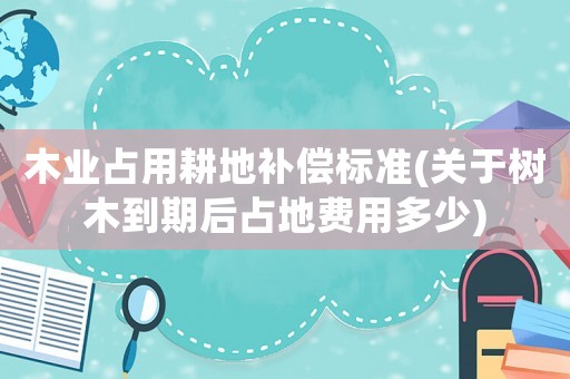 木業(yè)占用耕地補(bǔ)償標(biāo)準(zhǔn)(關(guān)于樹(shù)木到期后占地費(fèi)用多少)