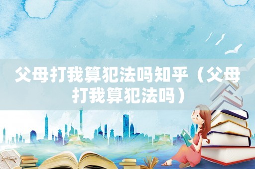 父母打我算犯法嗎知乎（父母打我算犯法嗎）