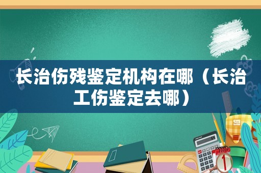 長(zhǎng)治傷殘鑒定機(jī)構(gòu)在哪（長(zhǎng)治工傷鑒定去哪）