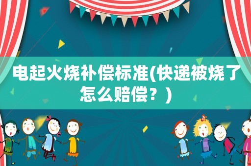 電起火燒補(bǔ)償標(biāo)準(zhǔn)(快遞被燒了怎么賠償？)