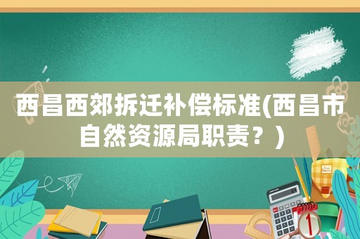 西昌西郊拆遷補(bǔ)償標(biāo)準(zhǔn)(西昌市自然資源局職責(zé)？)