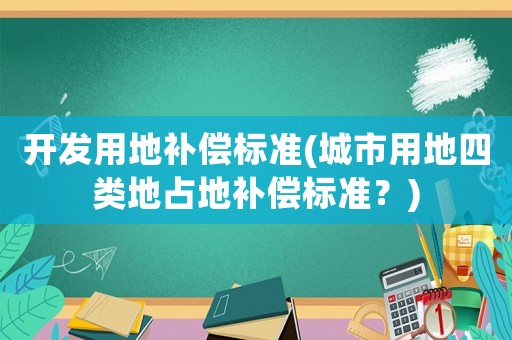 開發(fā)用地補償標(biāo)準(zhǔn)(城市用地四類地占地補償標(biāo)準(zhǔn)？)