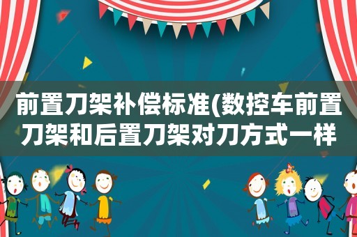 前置刀架補(bǔ)償標(biāo)準(zhǔn)(數(shù)控車前置刀架和后置刀架對(duì)刀方式一樣嗎？)