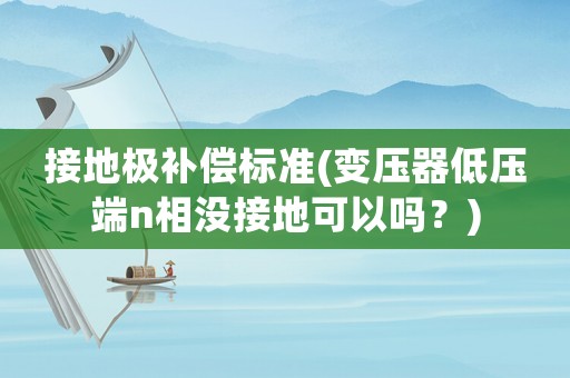 接地極補(bǔ)償標(biāo)準(zhǔn)(變壓器低壓端n相沒接地可以嗎？)