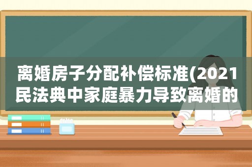 離婚房子分配補償標準(2021民法典中家庭暴力導(dǎo)致離婚的損害賠償項目？)