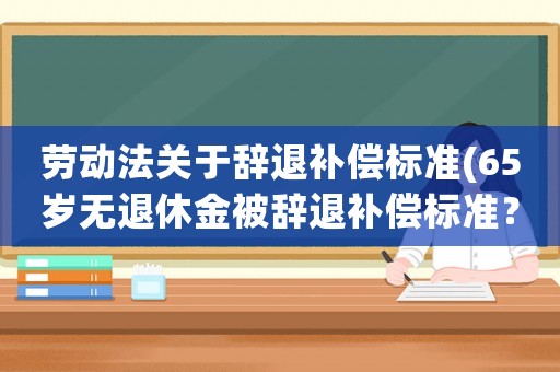 勞動(dòng)法關(guān)于辭退補(bǔ)償標(biāo)準(zhǔn)(65歲無(wú)退休金被辭退補(bǔ)償標(biāo)準(zhǔn)？)