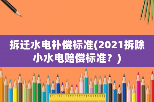 拆遷水電補償標準(2021拆除小水電賠償標準？)