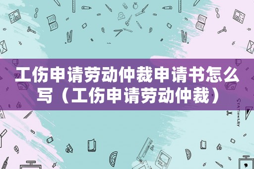 工傷申請(qǐng)勞動(dòng)仲裁申請(qǐng)書(shū)怎么寫(xiě)（工傷申請(qǐng)勞動(dòng)仲裁）