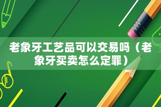 老象牙工藝品可以交易嗎（老象牙買(mǎi)賣怎么定罪）