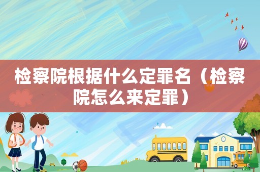 檢察院根據(jù)什么定罪名（檢察院怎么來定罪）