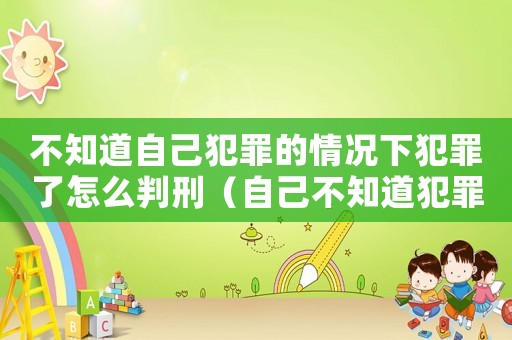 不知道自己犯罪的情況下犯罪了怎么判刑（自己不知道犯罪怎么定罪）