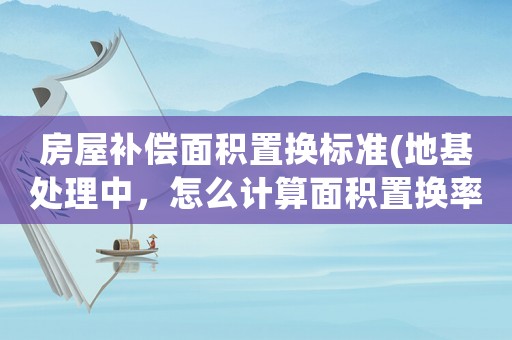 房屋補償面積置換標準(地基處理中，怎么計算面積置換率)