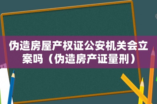 偽造房屋產權證公安機關會立案嗎（偽造房產證量刑）