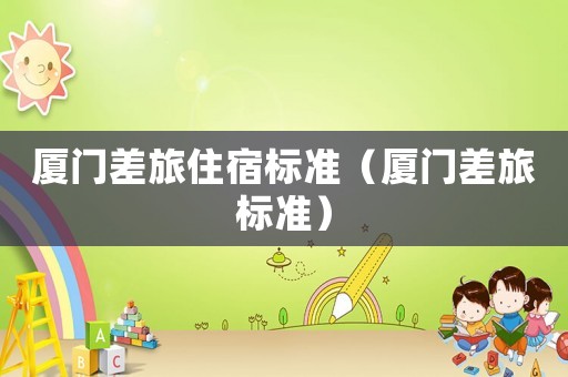 廈門差旅住宿標(biāo)準(zhǔn)（廈門差旅標(biāo)準(zhǔn)）