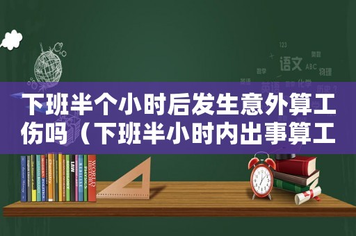下班半個(gè)小時(shí)后發(fā)生意外算工傷嗎（下班半小時(shí)內(nèi)出事算工傷嗎）