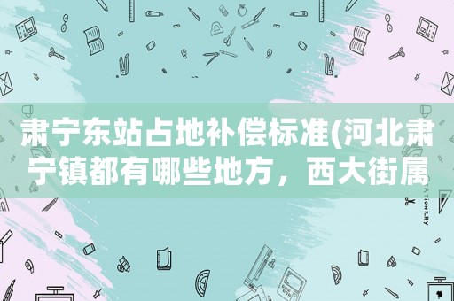 肅寧東站占地補償標(biāo)準(zhǔn)(河北肅寧鎮(zhèn)都有哪些地方，西大街屬不屬于肅寧鎮(zhèn)的謝謝)