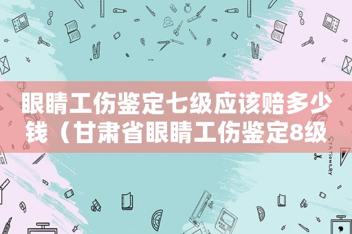 眼睛工傷鑒定七級(jí)應(yīng)該賠多少錢（甘肅省眼睛工傷鑒定8級(jí)別的多少錢）