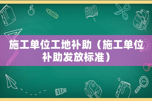 施工單位工地補(bǔ)助（施工單位補(bǔ)助發(fā)放標(biāo)準(zhǔn)）