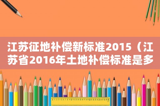 江蘇征地補(bǔ)償新標(biāo)準(zhǔn)2015（江蘇省2016年土地補(bǔ)償標(biāo)準(zhǔn)是多少）