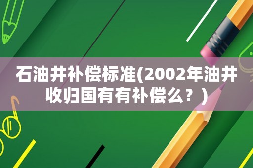 石油井補(bǔ)償標(biāo)準(zhǔn)(2002年油井收歸國有有補(bǔ)償么？)