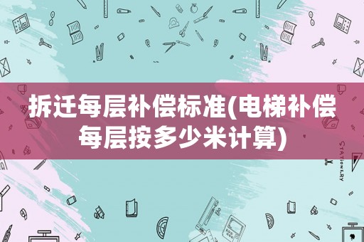 拆遷每層補(bǔ)償標(biāo)準(zhǔn)(電梯補(bǔ)償每層按多少米計算)