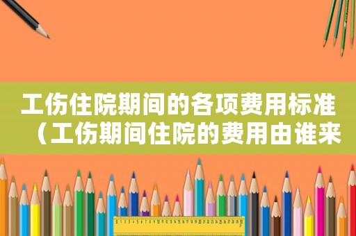 工傷住院期間的各項(xiàng)費(fèi)用標(biāo)準(zhǔn)（工傷期間住院的費(fèi)用由誰(shuí)來(lái)承擔(dān)）