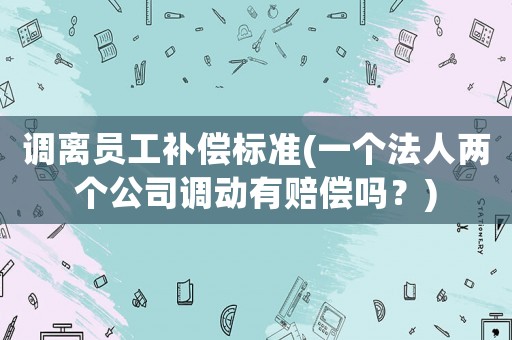 調(diào)離員工補償標(biāo)準(zhǔn)(一個法人兩個公司調(diào)動有賠償嗎？)