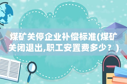 煤礦關(guān)停企業(yè)補償標準(煤礦關(guān)閉退出,職工安置費多少？)