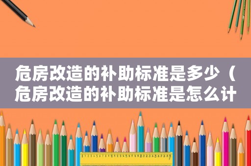 危房改造的補助標(biāo)準(zhǔn)是多少（危房改造的補助標(biāo)準(zhǔn)是怎么計算）