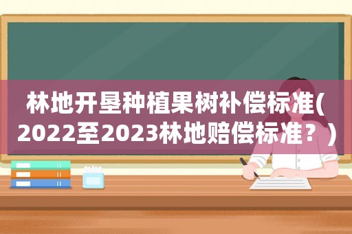 林地開墾種植果樹補(bǔ)償標(biāo)準(zhǔn)(2022至2023林地賠償標(biāo)準(zhǔn)？)