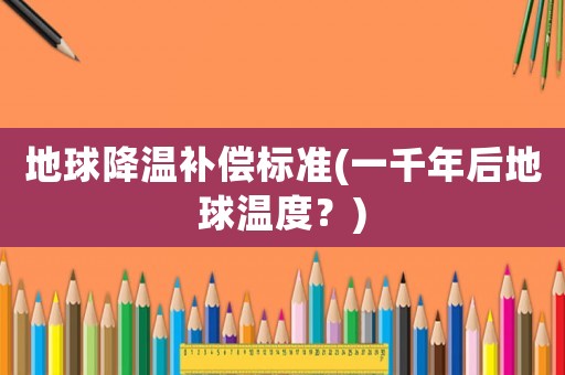 地球降溫補(bǔ)償標(biāo)準(zhǔn)(一千年后地球溫度？)