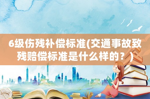 6級傷殘補償標準(交通事故致殘賠償標準是什么樣的？)