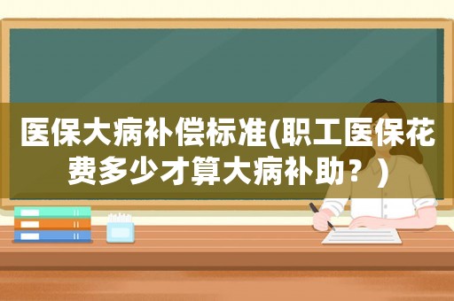 醫(yī)保大病補償標準(職工醫(yī)保花費多少才算大病補助？)