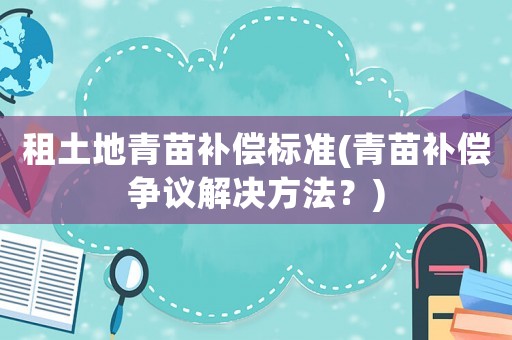 租土地青苗補(bǔ)償標(biāo)準(zhǔn)(青苗補(bǔ)償爭(zhēng)議解決方法？)