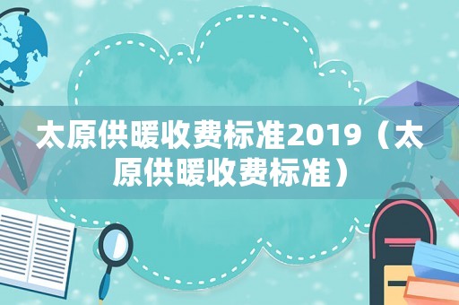 太原供暖收費(fèi)標(biāo)準(zhǔn)2019（太原供暖收費(fèi)標(biāo)準(zhǔn)）