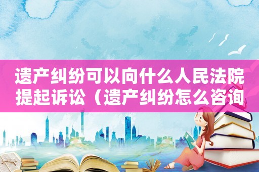 遺產(chǎn)糾紛可以向什么人民法院提起訴訟（遺產(chǎn)糾紛怎么咨詢(xún)律師）