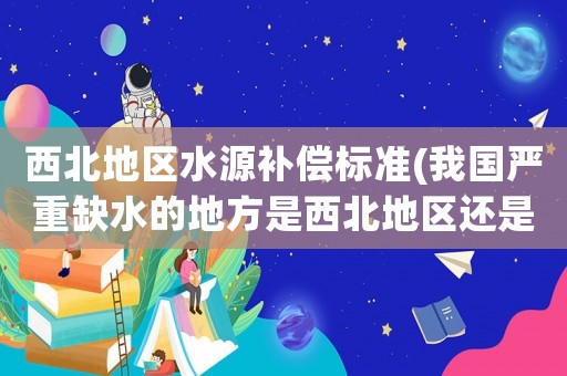 西北地區(qū)水源補(bǔ)償標(biāo)準(zhǔn)(我國(guó)嚴(yán)重缺水的地方是西北地區(qū)還是華北地區(qū)？)
