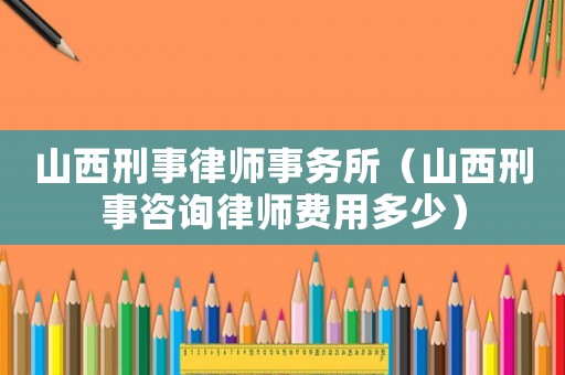 山西刑事律師事務(wù)所（山西刑事咨詢律師費(fèi)用多少）