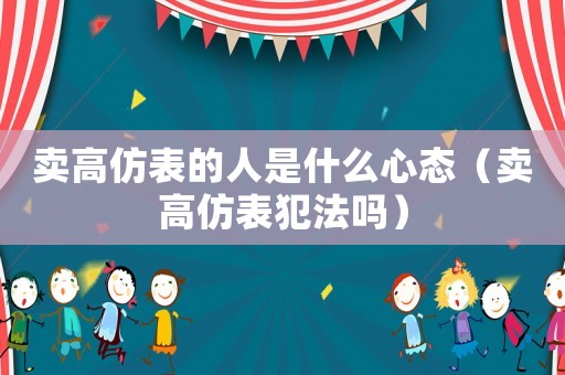 賣高仿表的人是什么心態(tài)（賣高仿表犯法嗎）