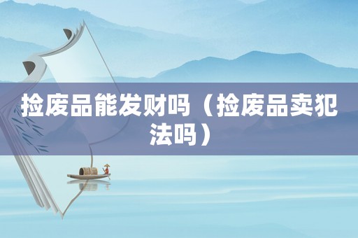 撿廢品能發(fā)財(cái)嗎（撿廢品賣(mài)犯法嗎）