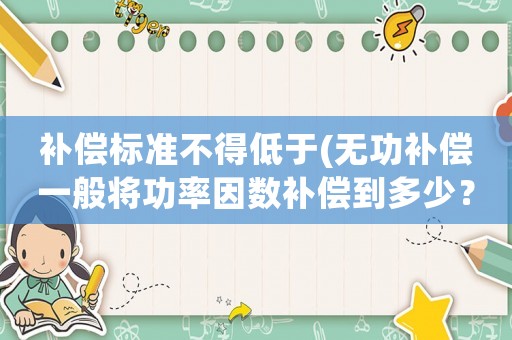 補(bǔ)償標(biāo)準(zhǔn)不得低于(無(wú)功補(bǔ)償一般將功率因數(shù)補(bǔ)償?shù)蕉嗌伲坑袥](méi)有相關(guān)標(biāo)準(zhǔn)要求？)