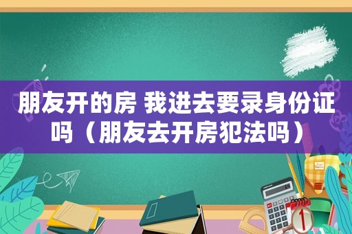 朋友開的房 我進去要錄身份證嗎（朋友去開房犯法嗎）
