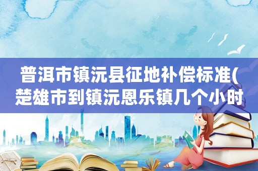 普洱市鎮(zhèn)沅縣征地補償標準(楚雄市到鎮(zhèn)沅恩樂鎮(zhèn)幾個小時)